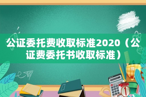 公證委托費(fèi)收取標(biāo)準(zhǔn)2020（公證費(fèi)委托書收取標(biāo)準(zhǔn)）