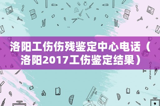 洛陽(yáng)工傷傷殘鑒定中心電話（洛陽(yáng)2017工傷鑒定結(jié)果）