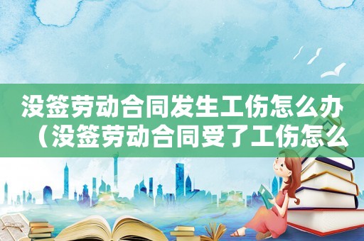 沒(méi)簽勞動(dòng)合同發(fā)生工傷怎么辦（沒(méi)簽勞動(dòng)合同受了工傷怎么辦）