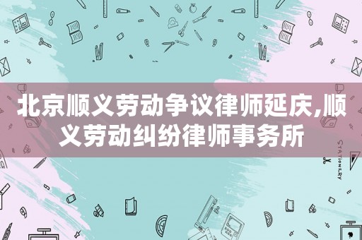 北京順義勞動(dòng)爭議律師延慶,順義勞動(dòng)糾紛律師事務(wù)所