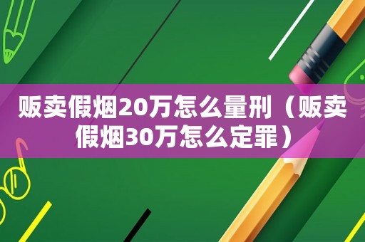 販賣假煙20萬怎么量刑（販賣假煙30萬怎么定罪）
