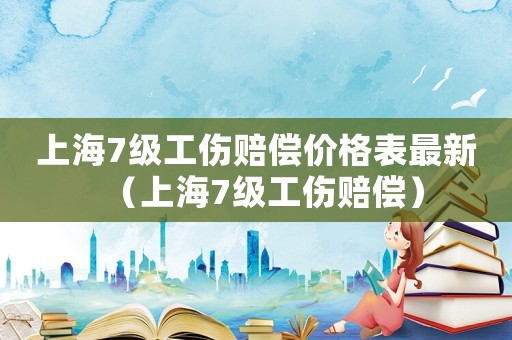上海7級工傷賠償價(jià)格表最新（上海7級工傷賠償）