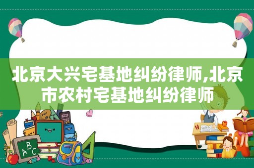 北京大興宅基地糾紛律師,北京市農(nóng)村宅基地糾紛律師