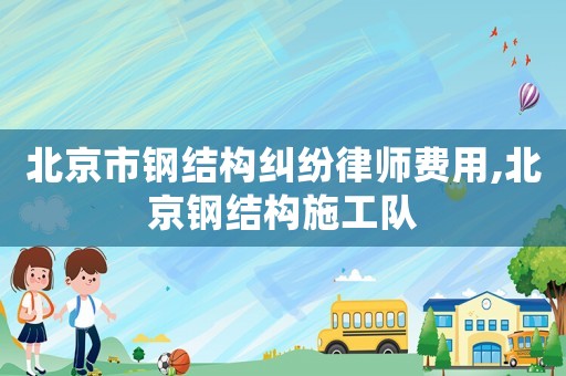 北京市鋼結(jié)構(gòu)糾紛律師費(fèi)用,北京鋼結(jié)構(gòu)施工隊(duì)