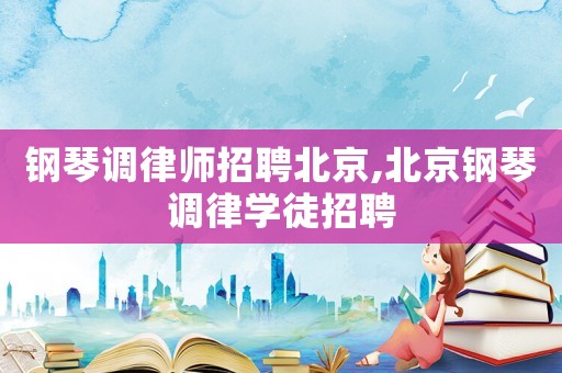 鋼琴調(diào)律師招聘北京,北京鋼琴調(diào)律學(xué)徒招聘