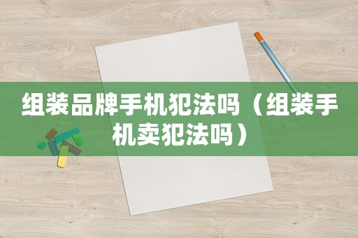 組裝品牌手機(jī)犯法嗎（組裝手機(jī)賣(mài)犯法嗎）