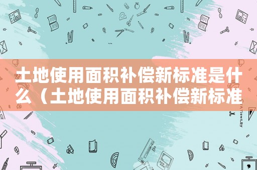 土地使用面積補(bǔ)償新標(biāo)準(zhǔn)是什么（土地使用面積補(bǔ)償新標(biāo)準(zhǔn)）