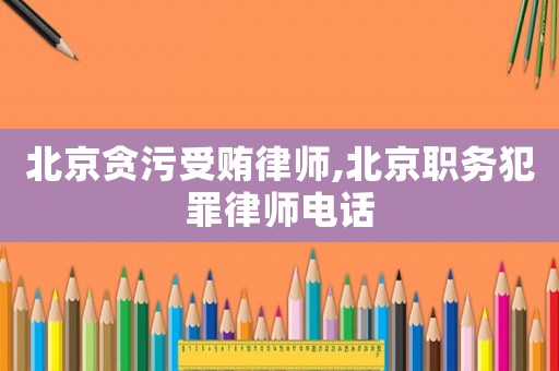 北京貪污受賄律師,北京職務犯罪律師電話