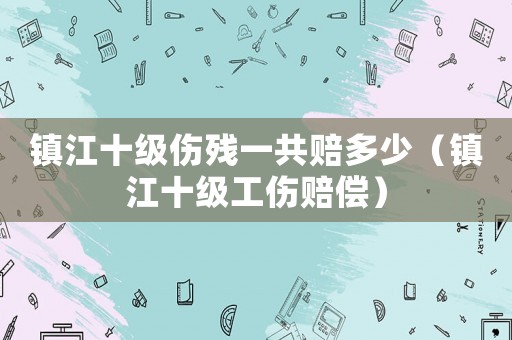 鎮(zhèn)江十級傷殘一共賠多少（鎮(zhèn)江十級工傷賠償）