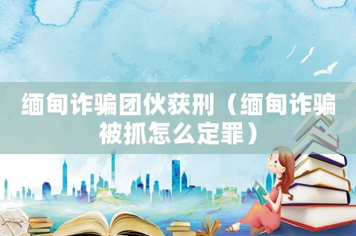 緬甸詐騙團(tuán)伙獲刑（緬甸詐騙被抓怎么定罪）