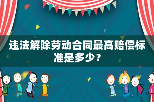 違法解除勞動合同最高賠償標(biāo)準(zhǔn)是多少？