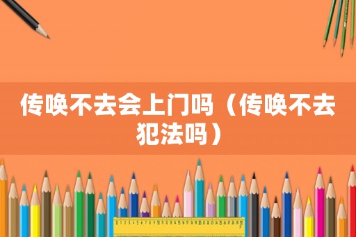 傳喚不去會(huì)上門(mén)嗎（傳喚不去犯法嗎）