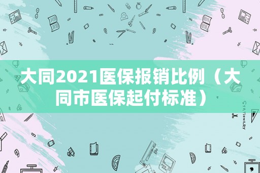 大同2021醫(yī)保報銷比例（大同市醫(yī)保起付標(biāo)準(zhǔn)）