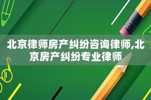 北京律師房產(chǎn)糾紛咨詢律師,北京房產(chǎn)糾紛專業(yè)律師
