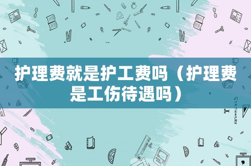 護(hù)理費就是護(hù)工費嗎（護(hù)理費是工傷待遇嗎）