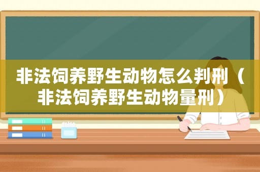 非法飼養(yǎng)野生動物怎么判刑（非法飼養(yǎng)野生動物量刑）