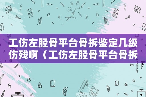 工傷左脛骨平臺骨拆鑒定幾級傷殘啊（工傷左脛骨平臺骨拆鑒定幾級傷殘）