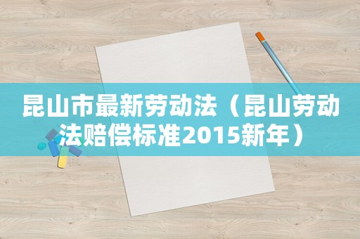 昆山市最新勞動法（昆山勞動法賠償標(biāo)準(zhǔn)2015新年）