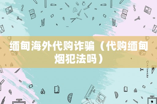 緬甸海外代購(gòu)詐騙（代購(gòu)緬甸煙犯法嗎）