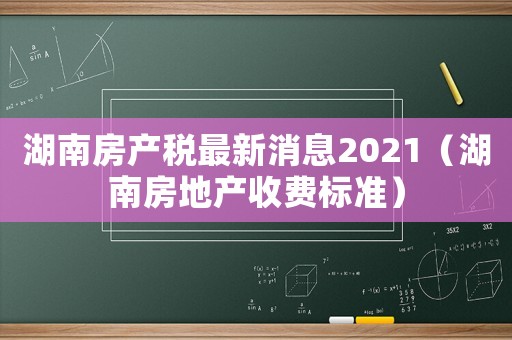 湖南房產(chǎn)稅最新消息2021（湖南房地產(chǎn)收費(fèi)標(biāo)準(zhǔn)）