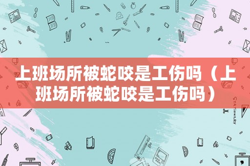 上班場(chǎng)所被蛇咬是工傷嗎（上班場(chǎng)所被蛇咬是工傷嗎）