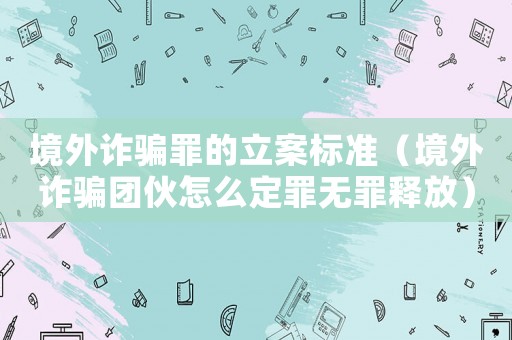 境外詐騙罪的立案標(biāo)準(zhǔn)（境外詐騙團(tuán)伙怎么定罪無(wú)罪釋放）