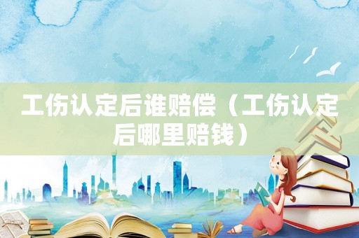 工傷認(rèn)定后誰(shuí)賠償（工傷認(rèn)定后哪里賠錢）