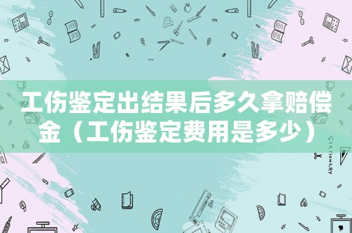 工傷鑒定出結(jié)果后多久拿賠償金（工傷鑒定費用是多少）