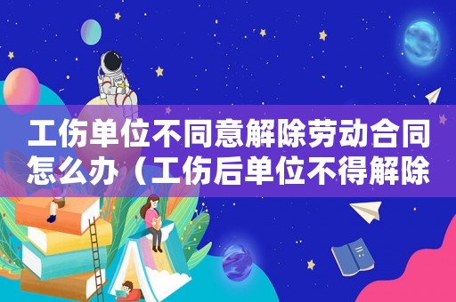 工傷單位不同意解除勞動合同怎么辦（工傷后單位不得解除勞動合同）