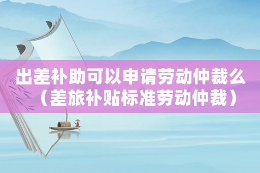 出差補(bǔ)助可以申請(qǐng)勞動(dòng)仲裁么（差旅補(bǔ)貼標(biāo)準(zhǔn)勞動(dòng)仲裁）