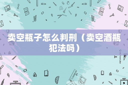 賣空瓶子怎么判刑（賣空酒瓶犯法嗎）