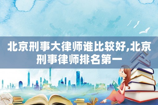 北京刑事大律師誰(shuí)比較好,北京刑事律師排名第一
