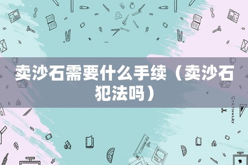 賣沙石需要什么手續(xù)（賣沙石犯法嗎）