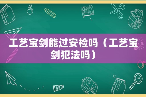 工藝寶劍能過(guò)安檢嗎（工藝寶劍犯法嗎）