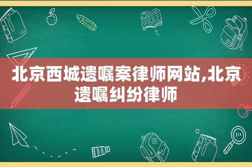 北京西城遺囑案律師網(wǎng)站,北京遺囑糾紛律師