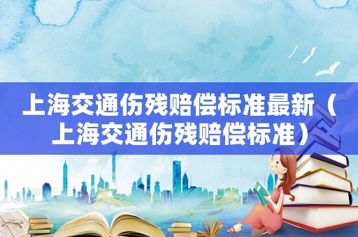上海交通傷殘賠償標(biāo)準(zhǔn)最新（上海交通傷殘賠償標(biāo)準(zhǔn)）