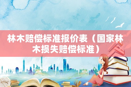 林木賠償標(biāo)準(zhǔn)報(bào)價(jià)表（國家林木損失賠償標(biāo)準(zhǔn)）