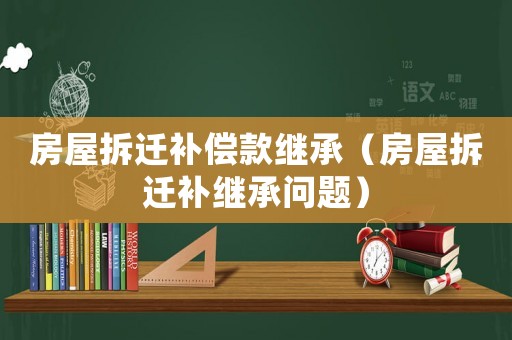 房屋拆遷補(bǔ)償款繼承（房屋拆遷補(bǔ)繼承問題）