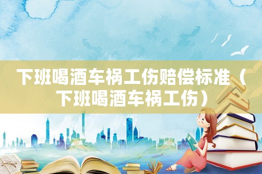 下班喝酒車禍工傷賠償標準（下班喝酒車禍工傷）