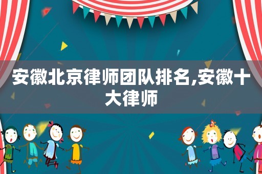 安徽北京律師團(tuán)隊(duì)排名,安徽十大律師