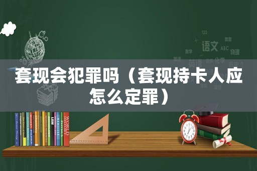 套現(xiàn)會(huì)犯罪嗎（套現(xiàn)持卡人應(yīng)怎么定罪）