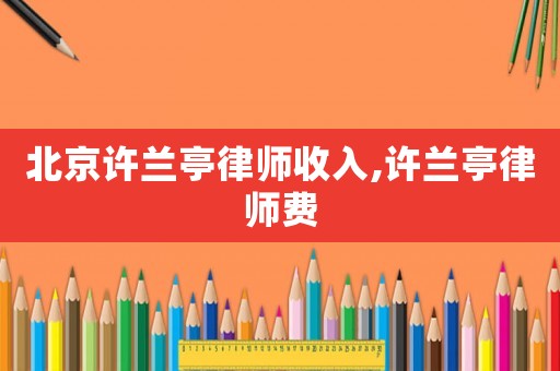 北京許蘭亭律師收入,許蘭亭律師費(fèi)