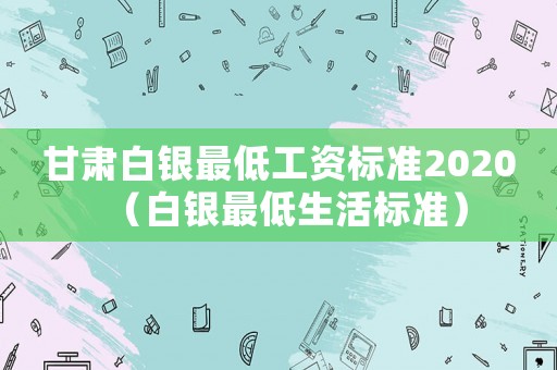 甘肅白銀最低工資標(biāo)準(zhǔn)2020（白銀最低生活標(biāo)準(zhǔn)）