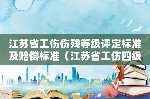 江蘇省工傷傷殘等級(jí)評(píng)定標(biāo)準(zhǔn)及賠償標(biāo)準(zhǔn)（江蘇省工傷四級(jí)賠付標(biāo)準(zhǔn)）
