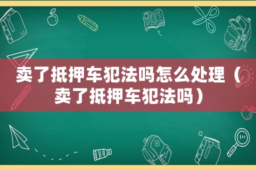 賣(mài)了抵押車(chē)犯法嗎怎么處理（賣(mài)了抵押車(chē)犯法嗎）