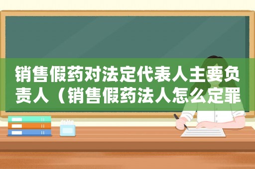 銷售假藥對法定代表人主要負(fù)責(zé)人（銷售假藥法人怎么定罪）
