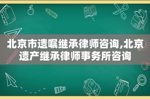 北京市遺囑繼承律師咨詢,北京遺產(chǎn)繼承律師事務(wù)所咨詢