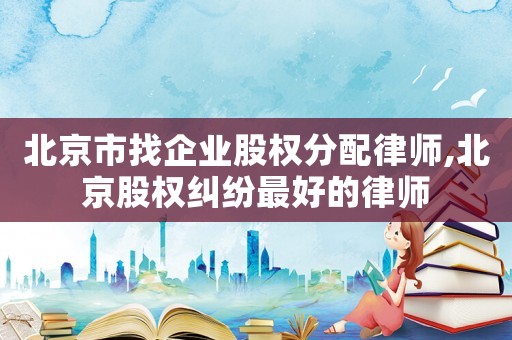 北京市找企業(yè)股權(quán)分配律師,北京股權(quán)糾紛最好的律師