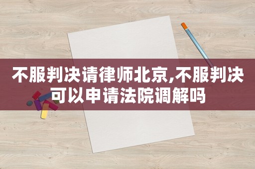 不服判決請律師北京,不服判決可以申請法院調(diào)解嗎