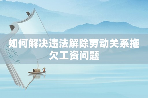 如何解決違法解除勞動關(guān)系拖欠工資問題